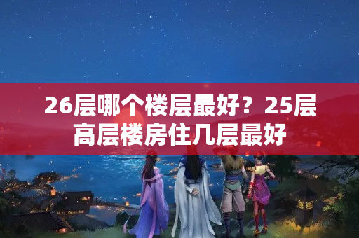 26层哪个楼层最好？25层高层楼房住几层最好