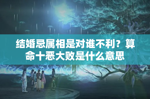 结婚忌属相是对谁不利？算命十恶大败是什么意思