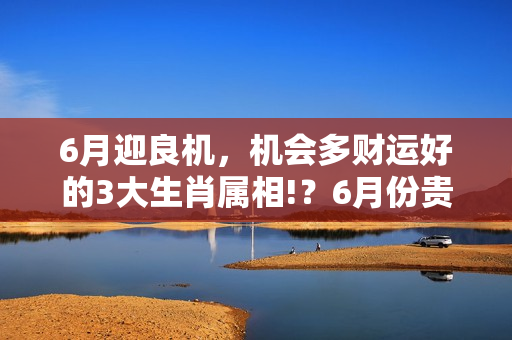 6月迎良机，机会多财运好的3大生肖属相!？6月份贵人运很好的生肖! 帮事业旺财运， 就靠贵人运!