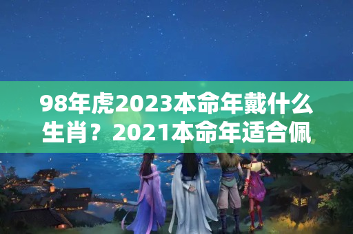 98年虎2023本命年戴什么生肖？2021本命年适合佩戴什么