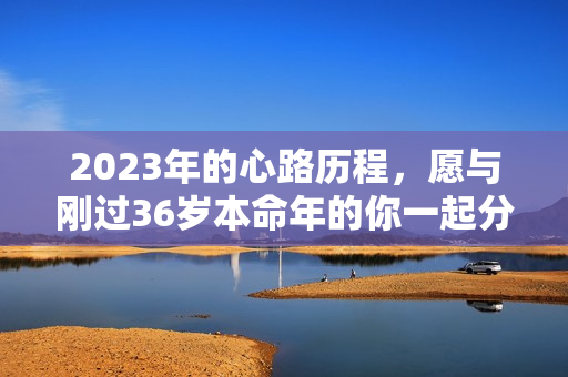 2023年的心路历程，愿与刚过36岁本命年的你一起分享 36岁本命年运气好吗