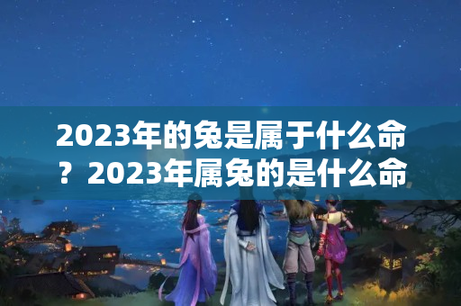 2023年的兔是属于什么命？2023年属兔的是什么命