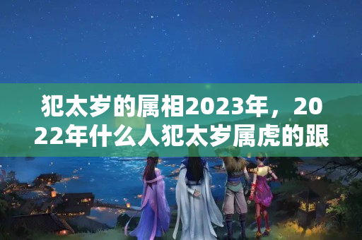 犯太岁的属相2023年，2022年什么人犯太岁属虎的跟什么犯太岁