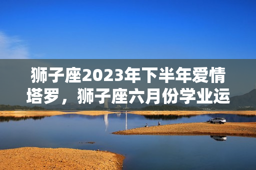 狮子座2023年下半年爱情塔罗，狮子座六月份学业运势2021