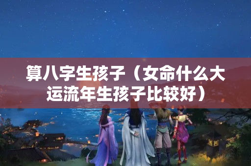 算八字生孩子（女命什么大运流年生孩子比较好）