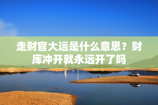 走财官大运是什么意思？财库冲开就永远开了吗