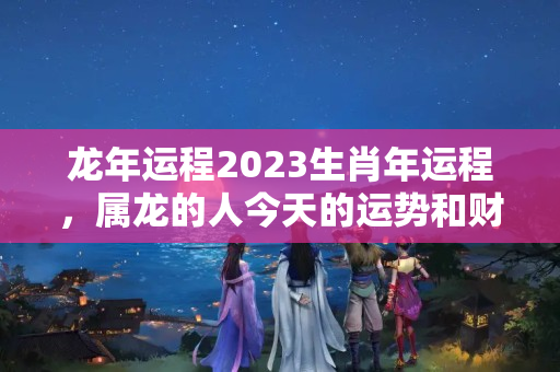 龙年运程2023生肖年运程，属龙的人今天的运势和财运如何