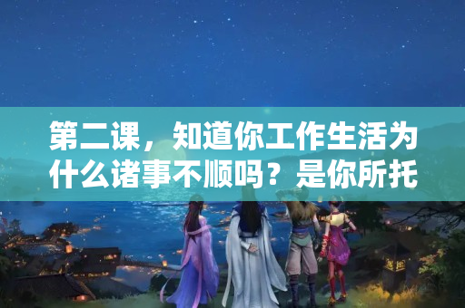 第二课，知道你工作生活为什么诸事不顺吗？是你所托非人！？怎么和领导说困难