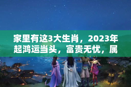 家里有这3大生肖，2023年起鸿运当头，富贵无忧，属猴2017年的命运