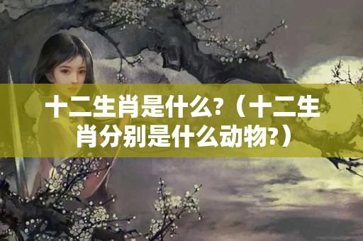 十二生肖是什么?（十二生肖分别是什么动物?）