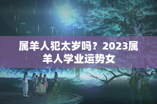 属羊人犯太岁吗？2023属羊人学业运势女