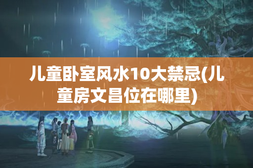 儿童卧室风水10大禁忌(儿童房文昌位在哪里)