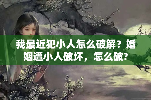 我最近犯小人怎么破解？婚姻遭小人破坏，怎么破?