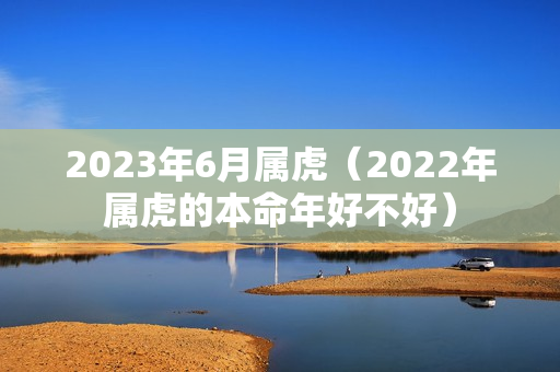 2023年6月属虎（2022年属虎的本命年好不好）