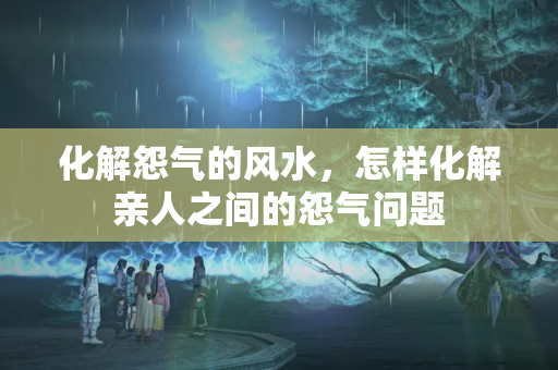 化解怨气的风水，怎样化解亲人之间的怨气问题