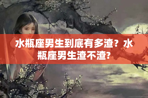 水瓶座男生到底有多渣？水瓶座男生渣不渣?