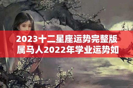 2023十二星座运势完整版 属马人2022年学业运势如何