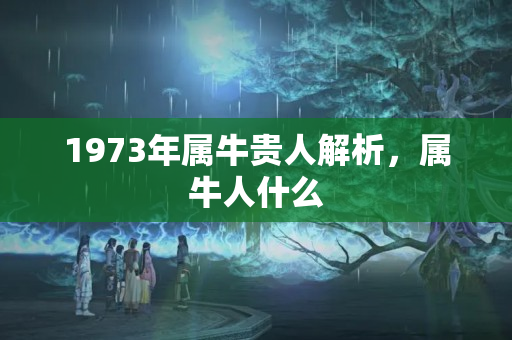 1973年属牛贵人解析，属牛人什么