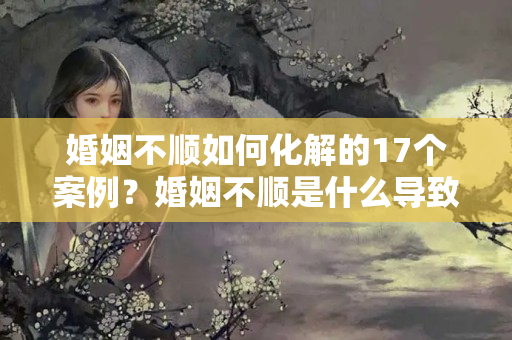 婚姻不顺如何化解的17个案例？婚姻不顺是什么导致的呢女人