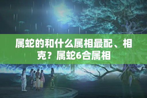 属蛇的和什么属相最配、相克？属蛇6合属相