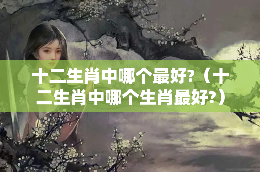 十二生肖中哪个最好?（十二生肖中哪个生肖最好?）