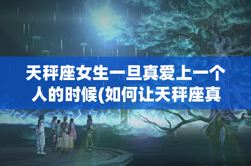 天秤座女生一旦真爱上一个人的时候(如何让天秤座真正爱上一个人的表现)