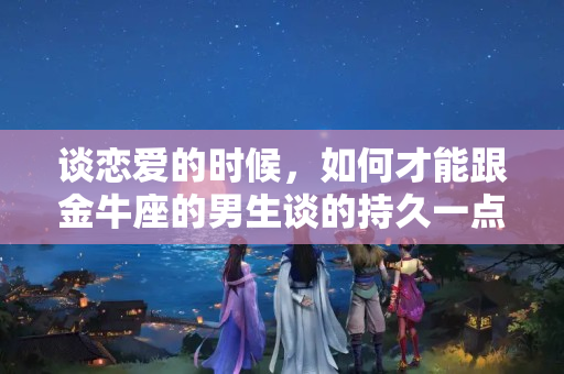 谈恋爱的时候，如何才能跟金牛座的男生谈的持久一点？怎么跟金牛座男沟通