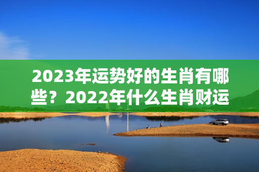 2023年运势好的生肖有哪些？2022年什么生肖财运最旺