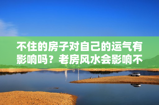 不住的房子对自己的运气有影响吗？老房风水会影响不在那里住的人吗