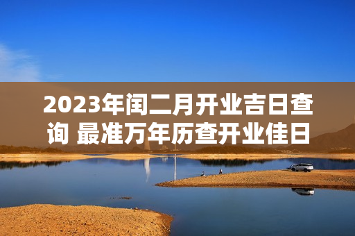 2023年闰二月开业吉日查询 最准万年历查开业佳日