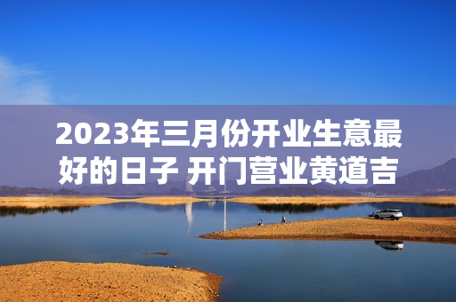 2023年三月份开业生意最好的日子 开门营业黄道吉日