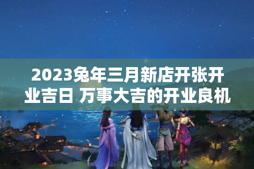 2023兔年三月新店开张开业吉日 万事大吉的开业良机