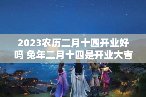 2023农历二月十四开业好吗 兔年二月十四是开业大吉日吗