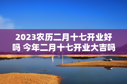 2023农历二月十七开业好吗 今年二月十七开业大吉吗