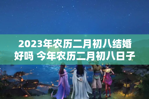 2023年农历二月初八结婚好吗 今年农历二月初八日子好不好