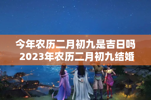 今年农历二月初九是吉日吗 2023年农历二月初九结婚好吗