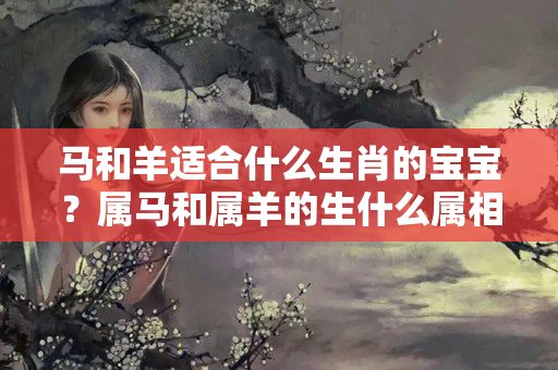 马和羊适合什么生肖的宝宝？属马和属羊的生什么属相的小孩好