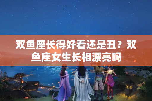 双鱼座长得好看还是丑？双鱼座女生长相漂亮吗