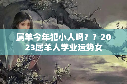 属羊今年犯小人吗？？2023属羊人学业运势女