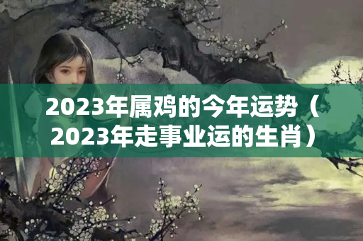 2023年属鸡的今年运势（2023年走事业运的生肖）