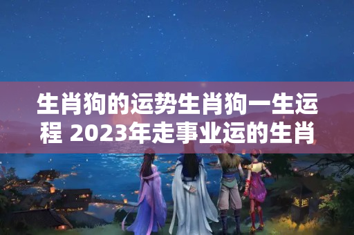 生肖狗的运势生肖狗一生运程 2023年走事业运的生肖