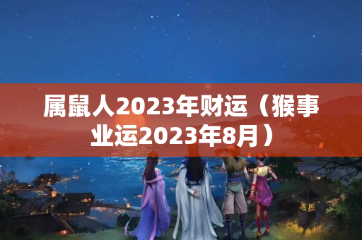 属鼠人2023年财运（猴事业运2023年8月）