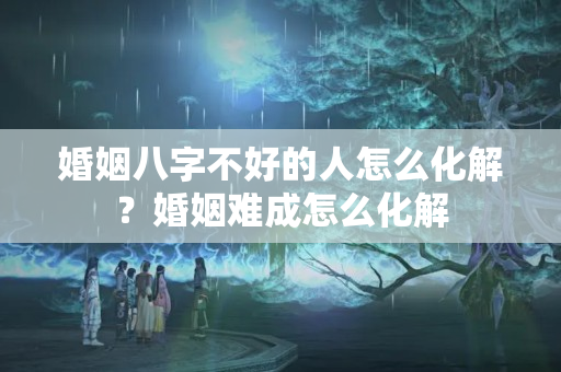 婚姻八字不好的人怎么化解？婚姻难成怎么化解