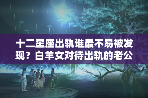 十二星座出轨谁最不易被发现？白羊女对待出轨的老公