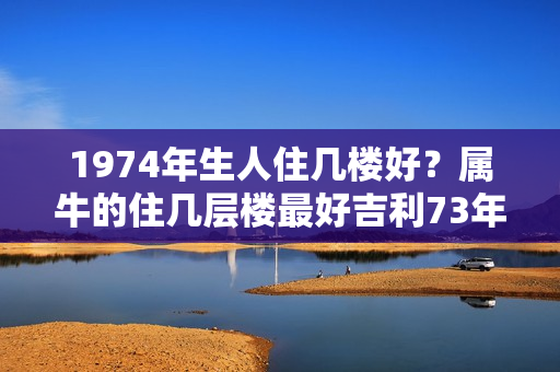 1974年生人住几楼好？属牛的住几层楼最好吉利73年