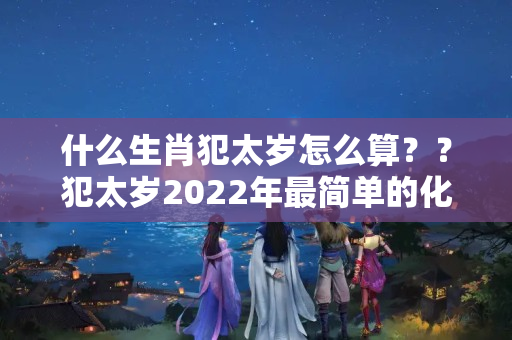 什么生肖犯太岁怎么算？？犯太岁2022年最简单的化解方法