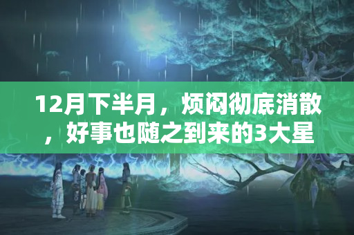 12月下半月，烦闷彻底消散，好事也随之到来的3大星座，事业顺利，贵人到鸿运当头酒