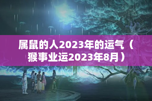 属鼠的人2023年的运气（猴事业运2023年8月）