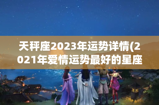 天秤座2023年运势详情(2021年爱情运势最好的星座)