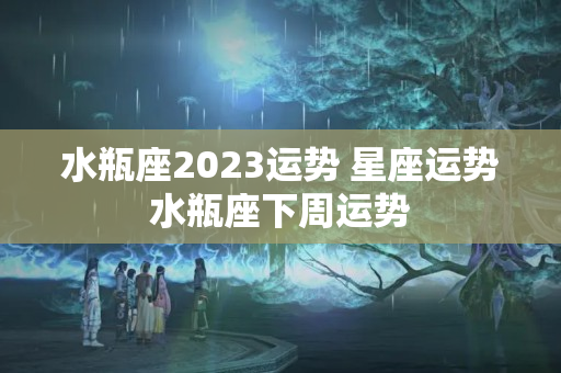 水瓶座2023运势 星座运势水瓶座下周运势